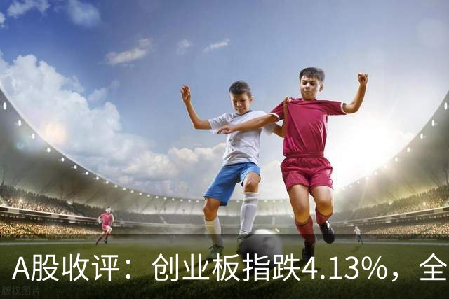 A股收评：创业板指跌4.13%，全市场超4600只个股飘绿，证券IT、短剧、CPO等概念走弱